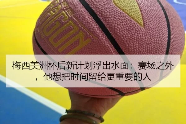 梅西美洲杯后新计划浮出水面：赛场之外，他想把时间留给更重要的人（KAIYUN OFFICIAL）
