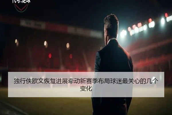 独行侠欧文恢复进展牵动新赛季布局球迷最关心的几个变化